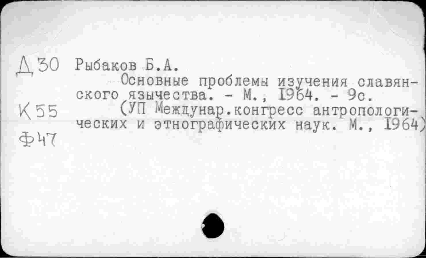 ﻿Рыбаков Б.А.
Основные проблемы изучения славянского язычества. - М., 1964. - 9с.
К 55 (УП Межцунар.конгресс антропологических и этнографических наук. М., 1964 ФЧ7